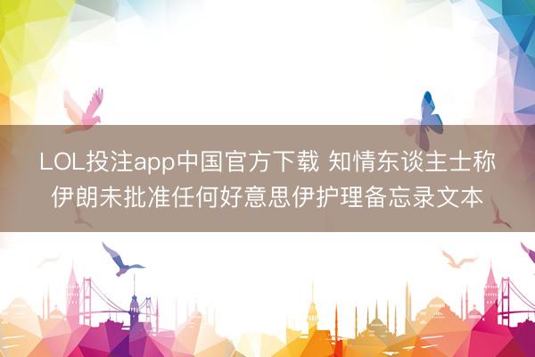 LOL投注app中国官方下载 知情东谈主士称伊朗未批准任何好意思伊护理备忘录文本