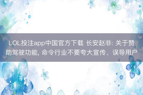 LOL投注app中国官方下载 长安赵非: 关于赞助驾驶功能， 命令行业不要夸大宣传、误导用户