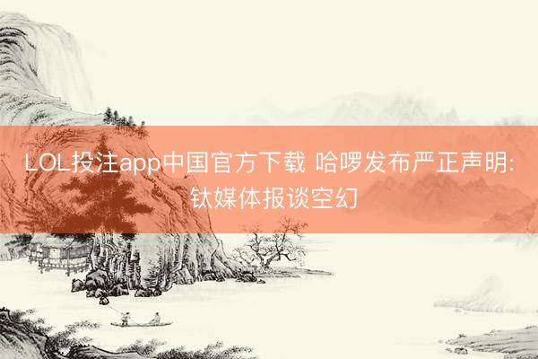LOL投注app中国官方下载 哈啰发布严正声明: 钛媒体报谈空幻