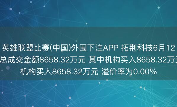英雄联盟比赛(中国)外围下注APP 拓荆科技6月12日现2笔大批来回 总成交金额8658.32万元 其中机构买入8658.32万元 溢价率为0.00%