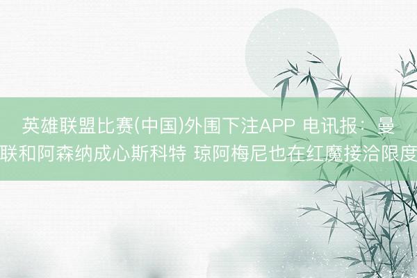 英雄联盟比赛(中国)外围下注APP 电讯报：曼联和阿森纳成心斯科特 琼阿梅尼也在红魔接洽限度