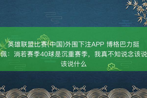 英雄联盟比赛(中国)外围下注APP 博格巴力挺姆巴佩：淌若赛季40球是沉重赛季，我真不知说念该说什么
