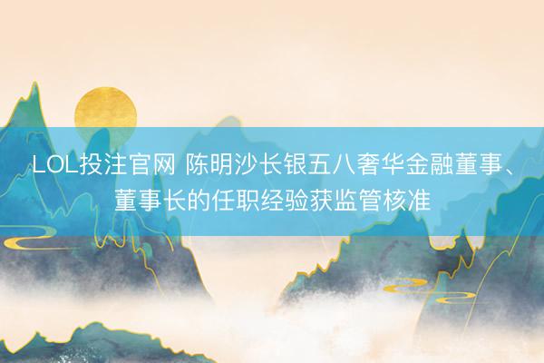 LOL投注官网 陈明沙长银五八奢华金融董事、董事长的任职经验获监管核准
