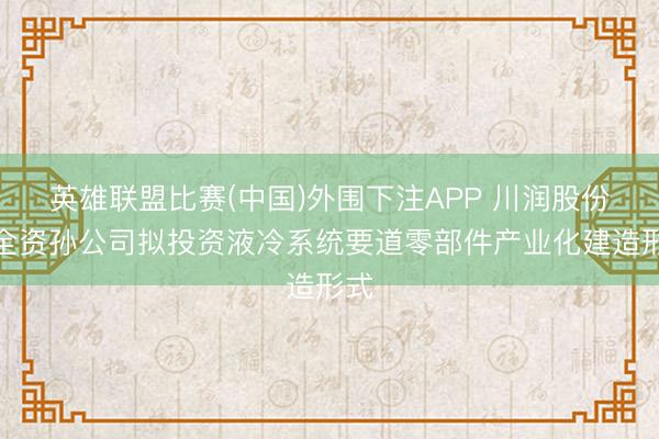 英雄联盟比赛(中国)外围下注APP 川润股份:全资孙公司拟投资液冷系统要道零部件产业化建造形式