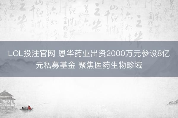 LOL投注官网 恩华药业出资2000万元参设8亿元私募基金 聚焦医药生物畛域