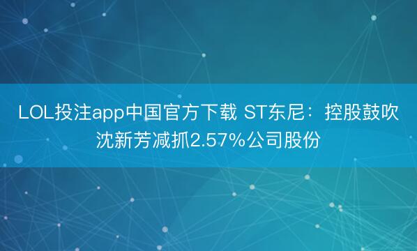 LOL投注app中国官方下载 ST东尼：控股鼓吹沈新芳减抓2.57%公司股份