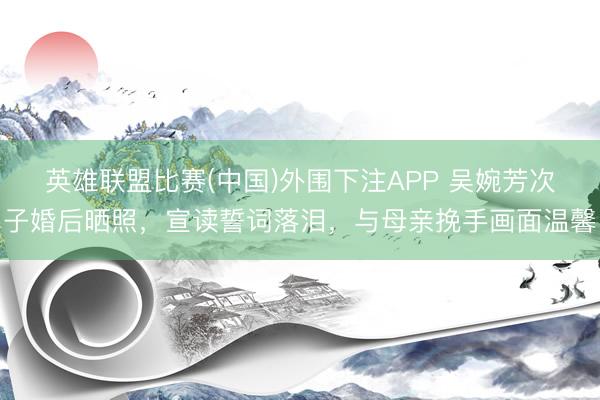 英雄联盟比赛(中国)外围下注APP 吴婉芳次子婚后晒照，宣读誓词落泪，与母亲挽手画面温馨