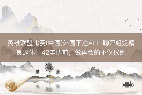 英雄联盟比赛(中国)外围下注APP 鞠萍姐姐精良退休！42年畴前，说再会的不仅仅她