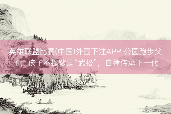 英雄联盟比赛(中国)外围下注APP 公园跑步父子,孩子不提爹是“武松”,自律传承下一代