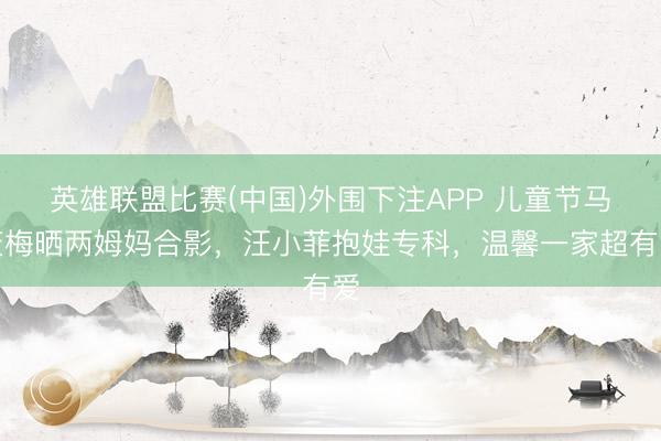 英雄联盟比赛(中国)外围下注APP 儿童节马筱梅晒两姆妈合影，汪小菲抱娃专科，温馨一家超有爱