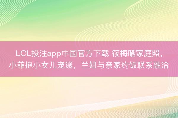 LOL投注app中国官方下载 筱梅晒家庭照，小菲抱小女儿宠溺，兰姐与亲家约饭联系融洽