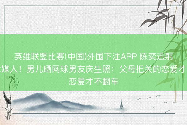 英雄联盟比赛(中国)外围下注APP 陈奕迅躬行作念媒人！男儿晒网球男友庆生照：父母把关的恋爱才不翻车