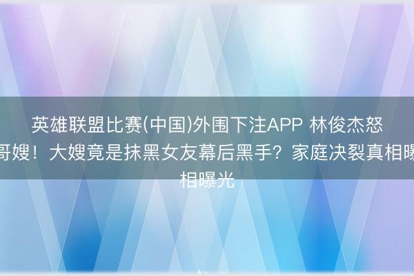 英雄联盟比赛(中国)外围下注APP 林俊杰怒删哥嫂！大嫂竟是抹黑女友幕后黑手？家庭决裂真相曝光