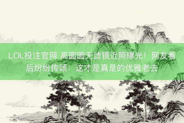 LOL投注官网 高圆圆无滤镜近照曝光！网友看后纷纷传颂：这才是真是的优雅老去