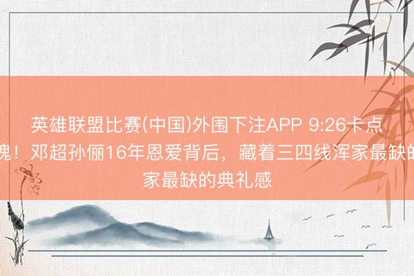 英雄联盟比赛(中国)外围下注APP 9:26卡点16朵玫瑰！邓超孙俪16年恩爱背后，藏着三四线浑家最缺的典礼感