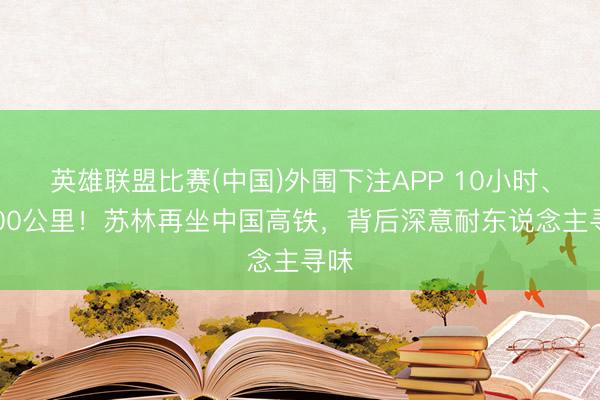 英雄联盟比赛(中国)外围下注APP 10小时、2400公里!苏林再坐中国高铁,背后深意耐东说念主寻味