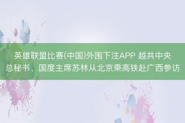 英雄联盟比赛(中国)外围下注APP 越共中央总秘书、国度主席苏林从北京乘高铁赴广西参访