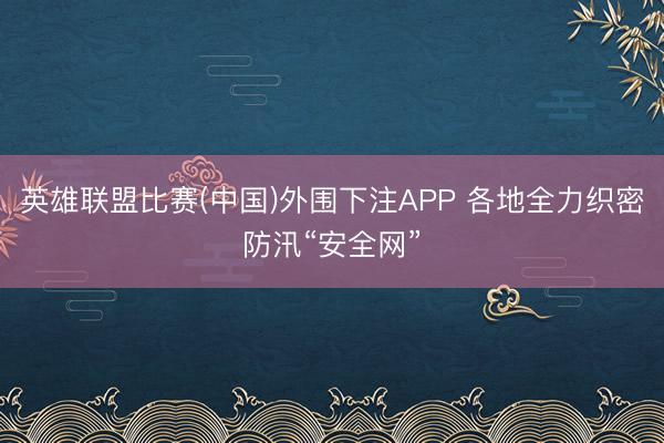 英雄联盟比赛(中国)外围下注APP 各地全力织密防汛“安全网”
