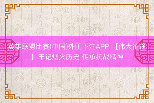 英雄联盟比赛(中国)外围下注APP 【伟大征途】牢记烟火历史 传承抗战精神