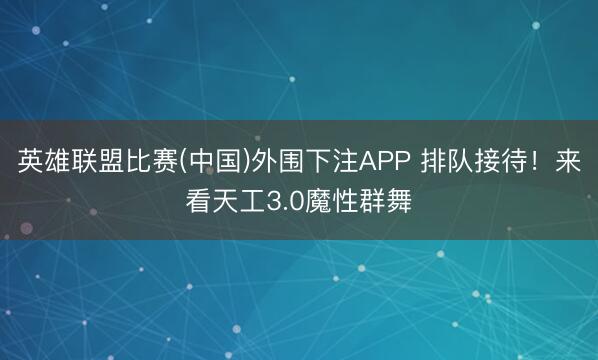 英雄联盟比赛(中国)外围下注APP 排队接待！来看天工3.0魔性群舞