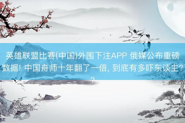 英雄联盟比赛(中国)外围下注APP 俄媒公布重磅数据! 中国舟师十年翻了一倍， 到底有多吓东谈主?