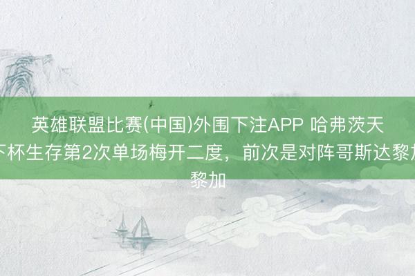 英雄联盟比赛(中国)外围下注APP 哈弗茨天下杯生存第2次单场梅开二度，前次是对阵哥斯达黎加
