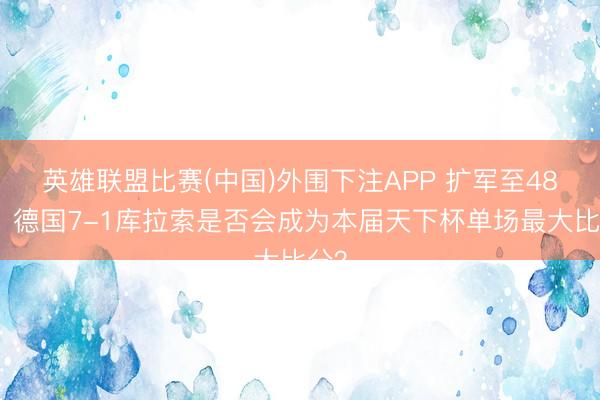 英雄联盟比赛(中国)外围下注APP 扩军至48队！德国7-1库拉索是否会成为本届天下杯单场最大比分？