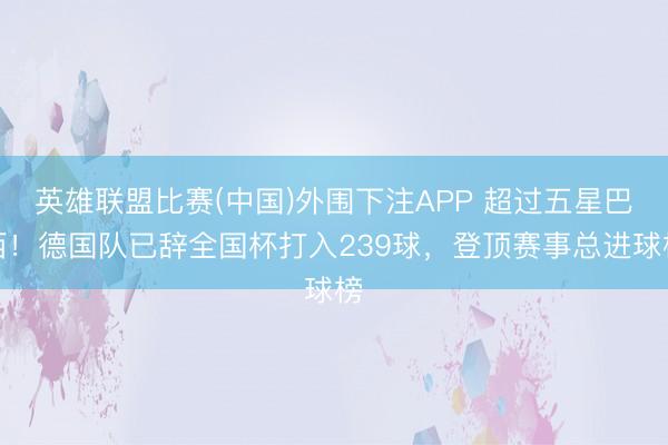英雄联盟比赛(中国)外围下注APP 超过五星巴西!德国队已辞全国杯打入239球,登顶赛事总进球榜