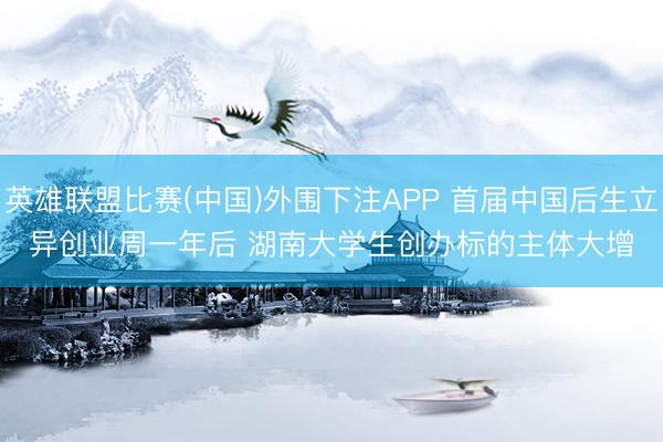 英雄联盟比赛(中国)外围下注APP 首届中国后生立异创业周一年后 湖南大学生创办标的主体大增
