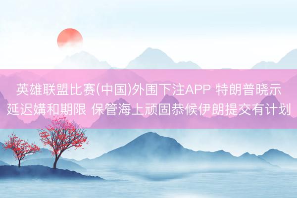 英雄联盟比赛(中国)外围下注APP 特朗普晓示延迟媾和期限 保管海上顽固恭候伊朗提交有计划