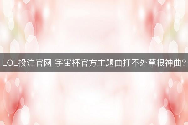 LOL投注官网 宇宙杯官方主题曲打不外草根神曲?