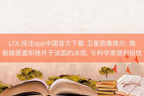 LOL投注app中国官方下载 卫星图像揭示: 南极隐匿面积格外于法国的冰层， 令科学家感到担忧