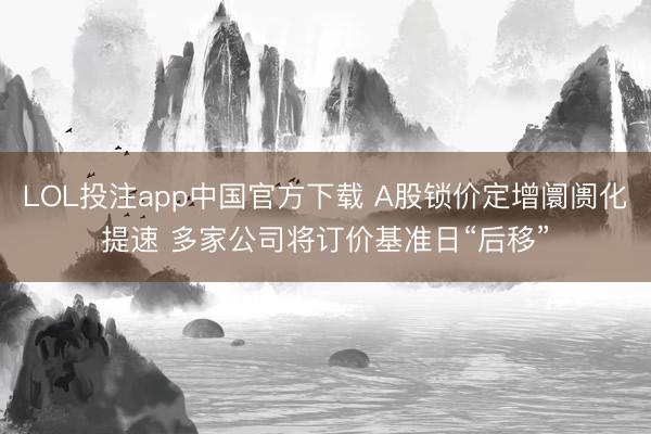 LOL投注app中国官方下载 A股锁价定增阛阓化提速 多家公司将订价基准日“后移”