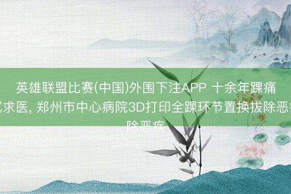 英雄联盟比赛(中国)外围下注APP 十余年踝痛沉求医， 郑州市中心病院3D打印全踝环节置换拔除恶疾