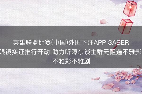 英雄联盟比赛(中国)外围下注APP SABERA智能眼镜实证推行开动 助力听障东谈主群无阻遏不雅影不雅剧