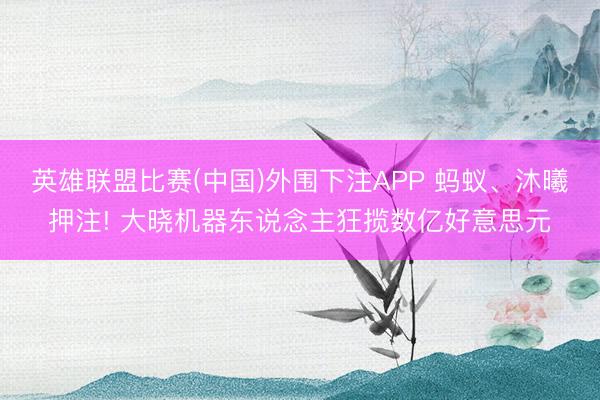 英雄联盟比赛(中国)外围下注APP 蚂蚁、沐曦押注! 大晓机器东说念主狂揽数亿好意思元