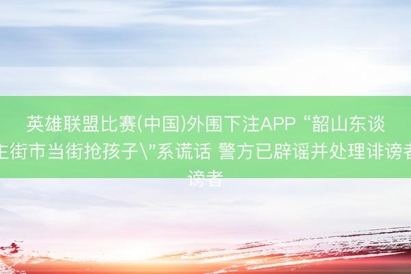英雄联盟比赛(中国)外围下注APP “韶山东谈主街市当街抢孩子