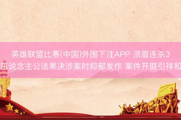 英雄联盟比赛(中国)外围下注APP 须眉连杀3东说念主公法果决涉案时抑郁发作 案件开庭引祥和