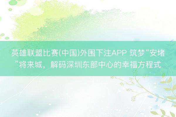 英雄联盟比赛(中国)外围下注APP 筑梦“安堵”将来城，解码深圳东部中心的幸福方程式