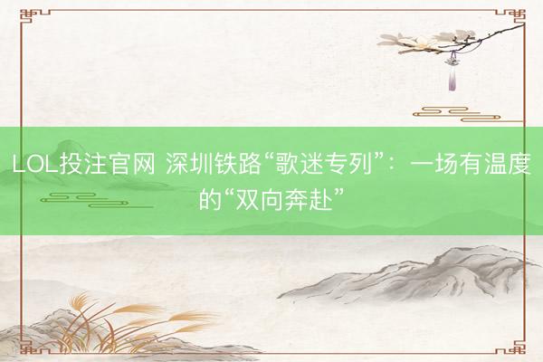LOL投注官网 深圳铁路“歌迷专列”：一场有温度的“双向奔赴”