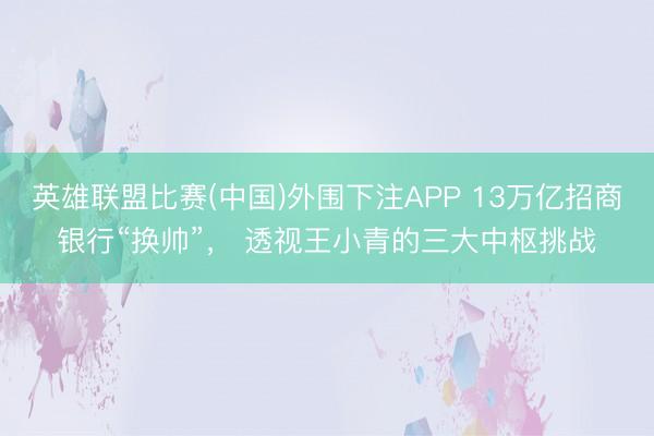 英雄联盟比赛(中国)外围下注APP 13万亿招商银行“换帅”， 透视王小青的三大中枢挑战