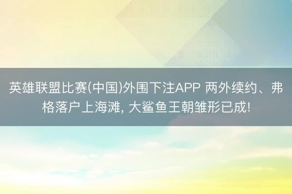 英雄联盟比赛(中国)外围下注APP 两外续约、弗格落户上海滩， 大鲨鱼王朝雏形已成!