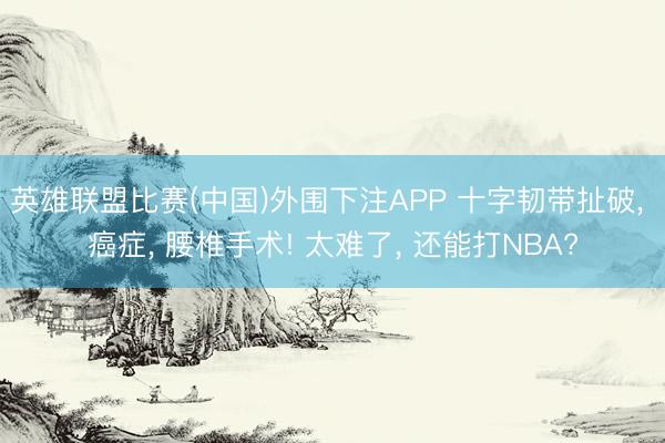 英雄联盟比赛(中国)外围下注APP 十字韧带扯破， 癌症， 腰椎手术! 太难了， 还能打NBA?