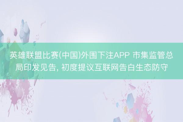 英雄联盟比赛(中国)外围下注APP 市集监管总局印发见告， 初度提议互联网告白生态防守