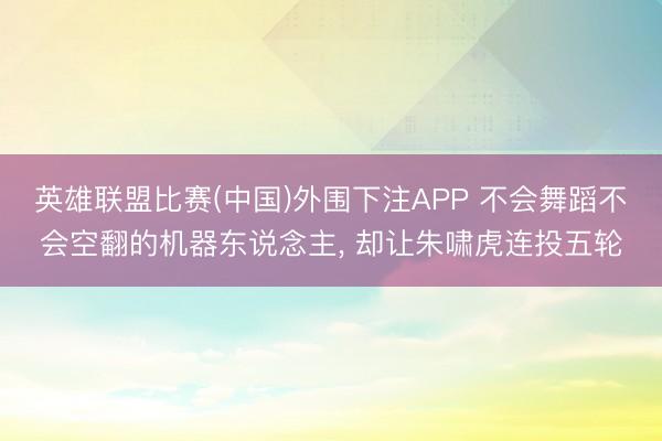 英雄联盟比赛(中国)外围下注APP 不会舞蹈不会空翻的机器东说念主， 却让朱啸虎连投五轮