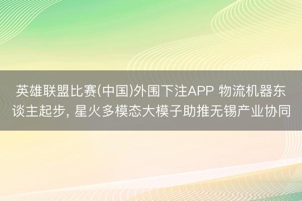 英雄联盟比赛(中国)外围下注APP 物流机器东谈主起步， 星火多模态大模子助推无锡产业协同