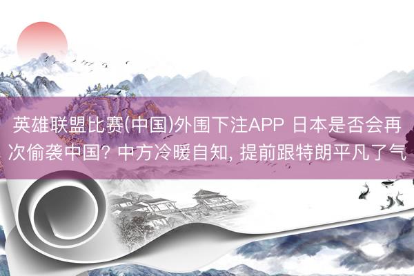 英雄联盟比赛(中国)外围下注APP 日本是否会再次偷袭中国? 中方冷暖自知, 提前跟特朗平凡了气
