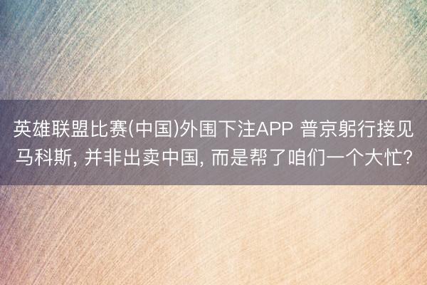 英雄联盟比赛(中国)外围下注APP 普京躬行接见马科斯, 并非出卖中国, 而是帮了咱们一个大忙?