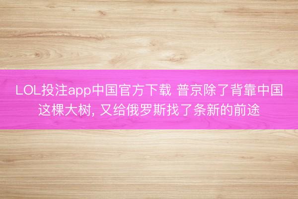 LOL投注app中国官方下载 普京除了背靠中国这棵大树， 又给俄罗斯找了条新的前途