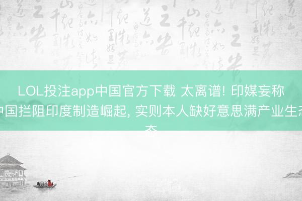LOL投注app中国官方下载 太离谱! 印媒妄称中国拦阻印度制造崛起， 实则本人缺好意思满产业生态